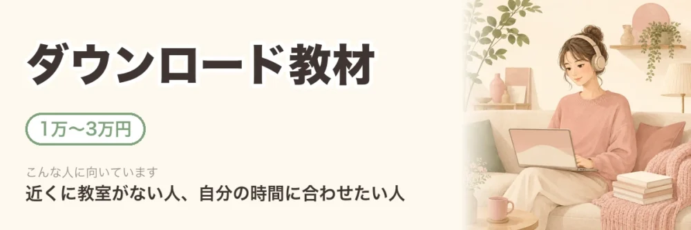 ダウンロード教材。1万〜3万円。近くに教室がない人、自分の時間に合わせたい人向け。自宅でパソコンを使って学ぶ